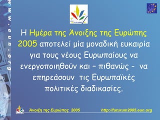 Η Ημέρα της Άνοιξης της Ευρώπης
2005 αποτελεί μία μοναδική ευκαιρία
   για τους νέους Ευρωπαίους να
ενεργοποιηθούν και – πιθανώς - να
    επηρεάσουν τις Ευρωπαϊκές
        πολιτικές διαδικασίες.

   Άνοιξη της Ευρώπης 2005   http://futurum2005.eun.org
 