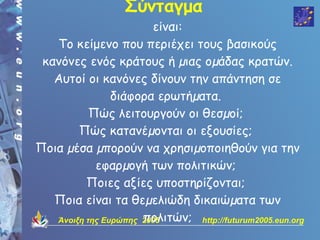 Σύνταγμα
                        είναι:
   Το κείμενο που περιέχει τους βασικούς
 κανόνες ενός κράτους ή µιας οµάδας κρατών.
   Αυτοί οι κανόνες δίνουν την απάντηση σε
                διάφορα ερωτήµατα.
           Πώς λειτουργούν οι θεσµοί;
        Πώς κατανέµονται οι εξουσίες;
Ποια µέσα µπορούν να χρησιµοποιηθούν για την
            εφαρµογή των πολιτικών;
          Ποιες αξίες υποστηρίζονται;
   Ποια είναι τα θεµελιώδη δικαιώµατα των
                      πολιτών; http://futurum2005.eun.org
   Άνοιξη της Ευρώπης 2005
 