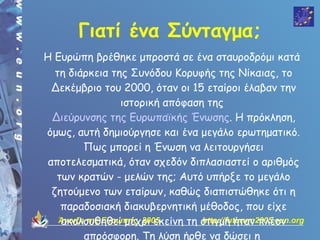 Γιατί ένα Σύνταγμα;
Η Ευρώπη βρέθηκε μπροστά σε ένα σταυροδρόμι κατά
   τη διάρκεια της Συνόδου Κορυφής της Νίκαιας, το
  Δεκέμβριο του 2000, όταν οι 15 εταίροι έλαβαν την
                   ιστορική απόφαση της
  Διεύρυνσης της Ευρωπαϊκής Ένωσης. Η πρόκληση,
όμως, αυτή δημιούργησε και ένα μεγάλο ερωτηματικό.
          Πως μπορεί η Ένωση να λειτουργήσει
 αποτελεσματικά, όταν σχεδόν διπλασιαστεί ο αριθμός
   των κρατών - μελών της; Αυτό υπήρξε το μεγάλο
  ζητούμενο των εταίρων, καθώς διαπιστώθηκε ότι η
    παραδοσιακή διακυβερνητική μέθοδος, που είχε
    ακολουθηθεί μέχρι εκείνη τη στιγμή ήταν πλέον
    Άνοιξη της Ευρώπης 2005        http://futurum2005.eun.org

          απρόσφορη. Τη λύση ήρθε να δώσει η
 