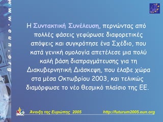 Η Συντακτική Συνέλευση, περνώντας από
   πολλές φάσεις γεφύρωσε διαφορετικές
  απόψεις και συγκρότησε ένα Σχέδιο, που
 κατά γενική ομολογία απετέλεσε μια πολύ
     καλή βάση διαπραγμάτευσης για τη
Διακυβερνητική Διάσκεψη, που έλαβε χώρα
  στα μέσα Οκτωβρίου 2003, και τελικώς
διαμόρφωσε το νέο θεσμικό πλαίσιο της EE.


 Άνοιξη της Ευρώπης 2005   http://futurum2005.eun.org
 