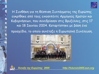 Η Συνθήκη για τη θέσπιση Συντάγματος της Ευρώπης
εγκρίθηκε από τους εικοσιπέντε Αρχηγούς Κρατών και
Κυβερνήσεων, που συνεδρίασαν στις Βρυξέλλες, στις 17
   και 18 Ιουνίου 2004. Καταρτίστηκε με βάση ένα
προσχέδιο, το οποίο συνέταξε η Ευρωπαϊκή Συνέλευση.




    Άνοιξη της Ευρώπης 2005     http://futurum2005.eun.org
 