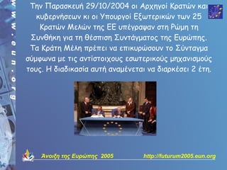 Την Παρασκευή 29/10/2004 οι Αρχηγοί Κρατών και
   κυβερνήσεων κι οι Υπουργοί Εξωτερικών των 25
    Κρατών Μελών της ΕΕ υπέγραψαν στη Ρώμη τη
 Συνθήκη για τη θέσπιση Συντάγματος της Ευρώπης.
 Τα Κράτη Μέλη πρέπει να επικυρώσουν το Σύνταγμα
σύμφωνα με τις αντίστοιχους εσωτερικούς μηχανισμούς
τους. Η διαδικασία αυτή αναμένεται να διαρκέσει 2 έτη.




    Άνοιξη της Ευρώπης 2005       http://futurum2005.eun.org
 