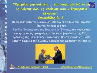 "Χρώμεθα γάρ πολιτεία... και ὂνομα μέν διά τό μή
   ἐς ὀλίγους ἀλλ' ἐς πλείονας οἰκεῖν δημοκρατία
                    κέκληται".
                 Θουκυδίδης Β, 3
Με τη ρήση αυτή του Θουκυδίδη, από τον "Επιτάφιο του Περικλή",
                    ξεκινάει το προοίμιο του
Σχεδίου Συντάγματος της Ευρωπαϊκής Ένωσης, που παρουσίασε
 επισήμως στους αρχηγούς κρατών και κυβερνήσεων της Ε.Ε, ο
πρόεδρος της Ευρωπαϊκής Συνέλευσης, Βαλερί Ζισκάρ ντ' Εστέν
κατά τη διάρκεια της Συνόδου Κορυφής της Θεσσαλονίκης στις 19

                    και 20 Ιουνίου 2003.




    Άνοιξη της Ευρώπης 2005           http://futurum2005.eun.org
 