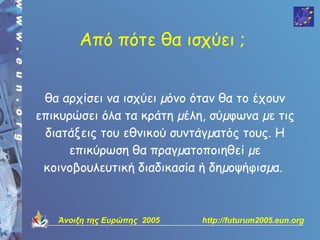 Από πότε θα ισχύει ;


 θα αρχίσει να ισχύει µόνο όταν θα το έχουν
επικυρώσει όλα τα κράτη µέλη, σύµφωνα µε τις
 διατάξεις του εθνικού συντάγµατός τους. Η
     επικύρωση θα πραγµατοποιηθεί µε
 κοινοβουλευτική διαδικασία ή δηµοψήφισµα.



   Άνοιξη της Ευρώπης 2005   http://futurum2005.eun.org
 