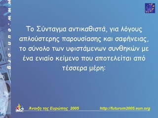 Το Σύνταγμα αντικαθιστά, για λόγους
απλούστερης παρουσίασης και σαφήνειας,
το σύνολο των υφιστάμενων συνθηκών με
 ένα ενιαίο κείμενο που αποτελείται από
              τέσσερα μέρη:




  Άνοιξη της Ευρώπης 2005   http://futurum2005.eun.org
 