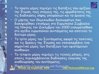 • Το πρώτο μέρος περιέχει τις διατάξεις που ορίζουν
  την Ένωση, τους στόχους της, τις αρμοδιότητες της,
  τις διαδικασίες λήψης αποφάσεων και τα όργανα της.
• Ο χάρτης των Θεμελιωδών δικαιωμάτων που
  διακηρύχθηκε επισήμως στο Ευρωπαϊκό Συμβούλιο
  της Νίκαιας τον Δεκέμβριο του 2000 ενσωματώθηκε
  στο σχέδιο ευρωπαϊκού συντάγματος και αποτελεί το
  δεύτερο μέρος.
• Το τρίτο μέρος του Συντάγματος αφορά τις πολιτικές
  και τις δράσεις της Ένωσης και επαναλαμβάνει ένα
  σημαντικό μέρος των διατάξεων των υφιστάμενων
  συνθηκών.
• Το τέταρτο μέρος περιέχει τις τελικές ρήτρες, στις
  οποίες περιλαμβάνονται διαδικασίες έγκρισης της
  αναθεώρησης του συντάγματος.
• Πηγή:http://europa.eu.int/futurum
     Άνοιξη της Ευρώπης 2005      http://futurum2005.eun.org
 