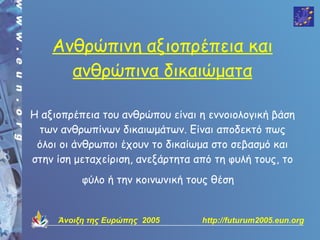 Ανθρώπινη αξιοπρέπεια και
      ανθρώπινα δικαιώματα

Η αξιοπρέπεια του ανθρώπου είναι η εννοιολογική βάση
 των ανθρωπίνων δικαιωμάτων. Είναι αποδεκτό πως
 όλοι οι άνθρωποι έχουν το δικαίωμα στο σεβασμό και
στην ίση μεταχείριση, ανεξάρτητα από τη φυλή τους, το
          φύλο ή την κοινωνική τους θέση


     Άνοιξη της Ευρώπης 2005      http://futurum2005.eun.org
 