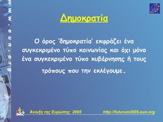 Δημοκρατία

    Ο όρος ‘δημοκρατία’ εκφράζει ένα
συγκεκριμένο τύπο κοινωνίας και όχι μόνο
ένα συγκεκριμένο τύπο κυβέρνησης ή τους
       τρόπους που την εκλέγουμε.




  Άνοιξη της Ευρώπης 2005   http://futurum2005.eun.org
 