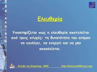Ελευθερία

 Υποστηρίζεται πως η ελευθερία αποτελείται
από τρεις πτυχές: τη δυνατότητα του ατόμου
     να επιλέγει, να ενεργεί και να μην
                   αποκλείεται.



   Άνοιξη της Ευρώπης 2005        http://futurum2005.eun.org
 