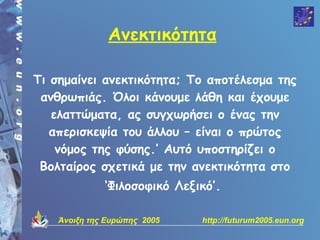 Ανεκτικότητα

Τι σημαίνει ανεκτικότητα; Το αποτέλεσμα της
 ανθρωπιάς. Όλοι κάνουμε λάθη και έχουμε
   ελαττώματα, ας συγχωρήσει ο ένας την
   απερισκεψία του άλλου – είναι ο πρώτος
    νόμος της φύσης.’ Αυτό υποστηρίζει ο
 Βολταίρος σχετικά με την ανεκτικότητα στο
              ‘Φιλοσοφικό Λεξικό’.

    Άνοιξη της Ευρώπης 2005   http://futurum2005.eun.org
 
