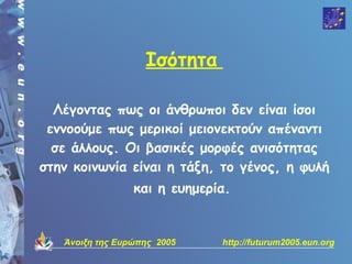 Ισότητα

  Λέγοντας πως οι άνθρωποι δεν είναι ίσοι
 εννοούμε πως μερικοί μειονεκτούν απέναντι
  σε άλλους. Οι βασικές μορφές ανισότητας
στην κοινωνία είναι η τάξη, το γένος, η φυλή
                 και η ευημερία.


   Άνοιξη της Ευρώπης 2005    http://futurum2005.eun.org
 