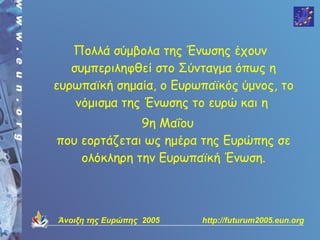 Πολλά σύμβολα της Ένωσης έχουν
   συμπεριληφθεί στο Σύνταγμα όπως η
ευρωπαϊκή σημαία, ο Ευρωπαϊκός ύμνος, το
    νόμισμα της Ένωσης το ευρώ και η
              9η Μαΐου
που εορτάζεται ως ημέρα της Ευρώπης σε
    ολόκληρη την Ευρωπαϊκή Ένωση.



Άνοιξη της Ευρώπης 2005   http://futurum2005.eun.org
 