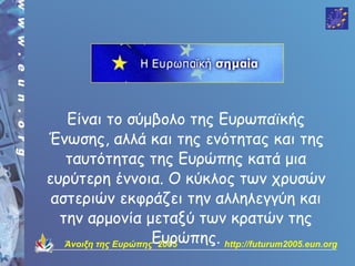 Είναι το σύμβολο της Ευρωπαϊκής
Ένωσης, αλλά και της ενότητας και της
   ταυτότητας της Ευρώπης κατά μια
ευρύτερη έννοια. Ο κύκλος των χρυσών
 αστεριών εκφράζει την αλληλεγγύη και
  την αρμονία μεταξύ των κρατών της
   Άνοιξη της ΕυρώπηςΕυρώπης. http://futurum2005.eun.org
                      2005
 