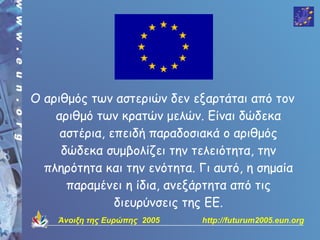 Ο αριθμός των αστεριών δεν εξαρτάται από τον
    αριθμό των κρατών μελών. Είναι δώδεκα
     αστέρια, επειδή παραδοσιακά ο αριθμός
     δώδεκα συμβολίζει την τελειότητα, την
  πληρότητα και την ενότητα. Γι αυτό, η σημαία
      παραμένει η ίδια, ανεξάρτητα από τις
               διευρύνσεις της ΕΕ.
    Άνοιξη της Ευρώπης 2005   http://futurum2005.eun.org
 