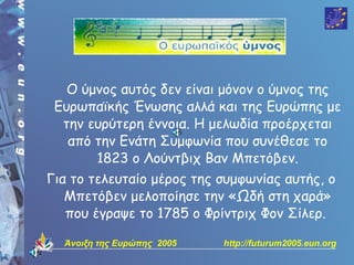Ο ύμνος αυτός δεν είναι μόνον ο ύμνος της
 Ευρωπαϊκής Ένωσης αλλά και της Ευρώπης με
  την ευρύτερη έννοια. Η μελωδία προέρχεται
   από την Ενάτη Συμφωνία που συνέθεσε το
       1823 ο Λούντβιχ Βαν Μπετόβεν.
Για το τελευταίο μέρος της συμφωνίας αυτής, ο
   Μπετόβεν μελοποίησε την «Ωδή στη χαρά»
   που έγραψε το 1785 ο Φρίντριχ Φον Σίλερ.

  Άνοιξη της Ευρώπης 2005   http://futurum2005.eun.org
 