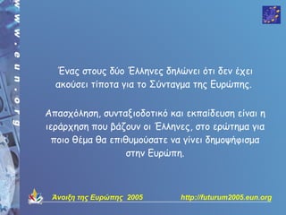 Ένας στους δύο Έλληνες δηλώνει ότι δεν έχει
  ακούσει τίποτα για το Σύνταγμα της Ευρώπης.


Απασχόληση, συνταξιοδοτικό και εκπαίδευση είναι η
ιεράρχηση που βάζουν οι Έλληνες, στο ερώτημα για
  ποιο θέμα θα επιθυμούσατε να γίνει δημοψήφισμα
                   στην Ευρώπη.



 Άνοιξη της Ευρώπης 2005      http://futurum2005.eun.org
 