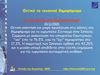 Θετικό το ισπανικό δημοψήφισμα

        Si και αποχή στο Ευρωσύνταγμα
                      20/2/2005
Θετική απάντηση και μικρή προσέλευση στις κάλπες στο
δημοψήφισμα για το ευρωπαϊκό Σύνταγμα στην Ισπανία.
Σύμφωνα με ανακοίνωση του υπουργείου Εσωτερικών,
  "ναι" είπε το 76,5%, ενώ το "όχι" περιορίστηκε στο
17,3%. Η συμμετοχή των Ισπανών έφθασε στο 42,26%
και η μεγάλη αποχή αποδίδεται στην ελλιπή ενημέρωση
       για την ευρωπαϊκή συνταγματική συνθήκη.




    Άνοιξη της Ευρώπης 2005       http://futurum2005.eun.org
 