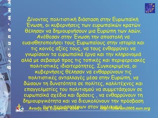 Δίνοντας πολιτιστική διάσταση στην Ευρωπαϊκή
  Ένωση, οι κυβερνήσεις των ευρωπαϊκών κρατών
  θέλησαν να δημιουργήσουν μια Ευρώπη των λαών.
       Ανέθεσαν στην Ένωση την αποστολή να
ευαισθητοποιήσει τους Ευρωπαίους στην ιστορία και
    τις κοινές αξίες τους, να τους ενθαρρύνει να
  γνωρίσουν τα ευρωπαϊκά έργα και την κληρονομιά
αλλά με σεβασμό προς τις τοπικές και περιφερειακές
    πολιτιστικές ιδιαιτερότητες. Συγκεκριμένα, οι
      κυβερνήσεις θέλησαν να ενθαρρύνουν τις
   πολιτιστικές ανταλλαγές μέσα στην Ευρώπη, να
 δώσουν τη δυνατότητα σε πολίτες, καλλιτέχνες και
 επαγγελματίες του πολιτισμού να συμμετάσχουν σε
 ευρωπαϊκά σχέδια και δράσεις , να ενθαρρύνουν τη
 δημιουργικότητα και να διευκολύνουν την πρόσβαση
          των περισσοτέρων στον http://futurum2005.eun.org
   Άνοιξη της Ευρώπης 2005        πολιτισμό.
 