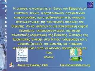 Η γλώσσα, η λογοτεχνία, οι τέχνες του θεάματος, οι
  εικαστικές τέχνες, η αρχιτεκτονική, η χειροτεχνία,
  κινηματογράφος και οι ραδιοτηλεοπτικές εκπομπές
   αποτελούν μέρος της πολιτισμικής ποικιλίας της
Ευρώπης. Αν και ανήκουν σε μια συγκεκριμένη χώρα ή
      περιφέρεια, εκπροσωπούν μέρος της κοινής
πολιτιστικής κληρονομιάς της Ευρώπης. Ο στόχος της
 Ευρωπαϊκής Ένωσης είναι διττός: η διαφύλαξη και η
     υποστήριξη αυτής της ποικιλίας και η παροχή
 συνδρομής ώστε αυτή να καταστεί προσπελάσιμη για
                        τους
                       άλλους.

   Άνοιξη της Ευρώπης 2005      http://futurum2005.eun.org
 