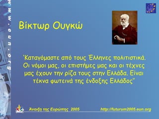 Βίκτωρ Ουγκώ


‘’Καταγόμαστε από τους Έλληνες πολιτιστικά.
 Οι νόμοι μας, οι επιστήμες μας και οι τέχνες
  μας έχουν την ρίζα τους στην Ελλάδα. Είναι
     τέκνα φωτεινά της ένδοξης Ελλάδος‘’



  Άνοιξη της Ευρώπης 2005   http://futurum2005.eun.org
 