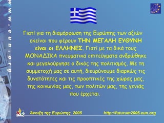 Γιατί για τη διαμόρφωση της Ευρώπης των αξιών
   εκείνοι που φέρουν ΤΗΝ ΜΕΓΑΛΗ ΕΥΘΥΝΗ
     είναι οι ΕΛΛΗΝΕΣ. Γιατί με τα δικά τους
 ΜΟΝΑΔΙΚΑ πνευματικά επιτεύγματα ανδρώθηκε
  και μεγαλούργησε ο δικός της πολιτισμός. Με τη
 συμμετοχή μας σε αυτή, διευρύνουμε διαρκώς τις
  δυνατότητες και τις προοπτικές της χώρας μας,
  της κοινωνίας μας, των πολιτών μας, της γενιάς
                   που έρχεται.


  Άνοιξη της Ευρώπης 2005      http://futurum2005.eun.org
 