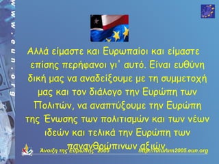 Αλλά είμαστε και Ευρωπαίοι και είμαστε
 επίσης περήφανοι γι' αυτό. Είναι ευθύνη
 δική μας να αναδείξουμε με τη συμμετοχή
   μας και τον διάλογο την Ευρώπη των
  Πολιτών, να αναπτύξουμε την Ευρώπη
της Ένωσης των πολιτισμών και των νέων
     ιδεών και τελικά την Ευρώπη των
              πανανθρώπινων http://futurum2005.eun.org
    Άνοιξη της Ευρώπης 2005
                             αξιών.
 