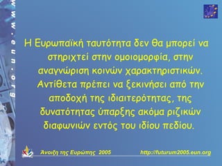 Η Ευρωπαϊκή ταυτότητα δεν θα μπορεί να
     στηριχτεί στην ομοιομορφία, στην
   αναγνώριση κοινών χαρακτηριστικών.
  Αντίθετα πρέπει να ξεκινήσει από την
     αποδοχή της ιδιαιτερότητας, της
   δυνατότητας ύπαρξης ακόμα ριζικών
    διαφωνιών εντός του ιδίου πεδίου.

   Άνοιξη της Ευρώπης 2005   http://futurum2005.eun.org
 