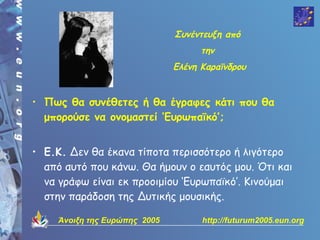 Συνέντευξη από
                                     την
                               Ελένη Καραϊνδρου


• Πως θα συνέθετες ή θα έγραφες κάτι που θα
  μπορούσε να ονομαστεί ‘Ευρωπαϊκό’;


• Ε.Κ. Δεν θα έκανα τίποτα περισσότερο ή λιγότερο
  από αυτό που κάνω. Θα ήμουν ο εαυτός μου. Ότι και
  να γράφω είναι εκ προοιμίου ‘Ευρωπαϊκό’. Κινούμαι
  στην παράδοση της Δυτικής μουσικής.

     Άνοιξη της Ευρώπης 2005         http://futurum2005.eun.org
 