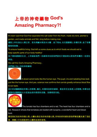 上帝的神奇藥物 God's
        Amazing Pharmacy?!

It's been said that God first separated the salt water from the fresh, made dry land, planted a
garden, and made animals and fish, long before making man.
據說上帝在造出人類之前，首先將鹹水與淡水分離，造了陸地、在花園裏種上各種花草、造了各種
動物和魚類…
To ensure healthful living, God left us some clues as to which foods we should eat to
keep specific parts of our body healthy!
為了確保健康的生活，上帝留給我們一些線索來告訴我們該吃什麼食物以對我們身體的一些部位
有益。
We call this God's Amazing Pharmacy..
我們稱之為上帝的神奇藥物




               A sliced carrot looks like the human eye. The pupil, iris and radiating lines look
just like the human eye. And yes, science now confirms that carrots greatly enhance blood flow
to our eyes.
切片的胡蘿蔔看起來像人的眼睛。瞳孔、虹膜和放射的線條，看起來完全就是人的眼睛。科學也的
確證明胡蘿蔔能大大促進血液向眼部的流動、改善眼部功能。




                The tomato has four chambers and is red. The heart has four chambers and is
red. Research shows that tomatoes are loaded with lycopine, a wonderful heart and blood
food.
番茄是紅色的有四個心房。心臟也是紅色的有四個心房。所有的研究都告訴我們番茄裏充滿了茄紅
素，事實上它也是能淨化心臟和血液的食物。
 