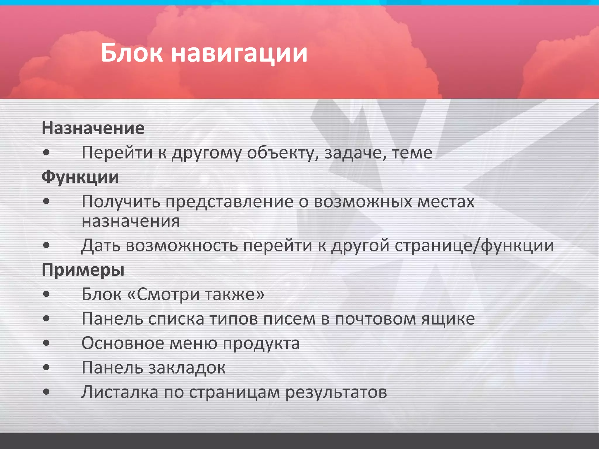 Блок навигации

Назначение
•   Перейти к другому объекту, задаче, теме
Функции
•   Получить представление о возможных местах
    назначения
•   Дать возможность перейти к другой странице/функции
Примеры
•   Блок «Смотри также»
•   Панель списка типов писем в почтовом ящике
•   Основное меню продукта
•   Панель закладок
•   Листалка по страницам результатов
 