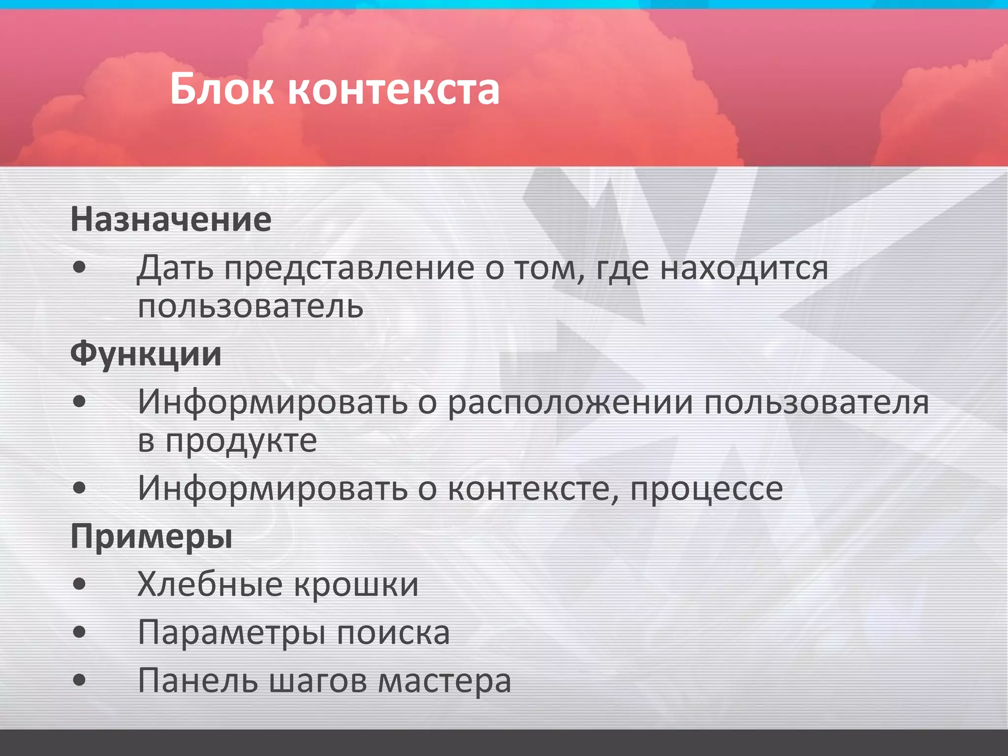 Блок контекста

Назначение
• Дать представление о том, где находится
   пользователь
Функции
• Информировать о расположении пользователя
   в продукте
• Информировать о контексте, процессе
Примеры
• Хлебные крошки
• Параметры поиска
• Панель шагов мастера
 