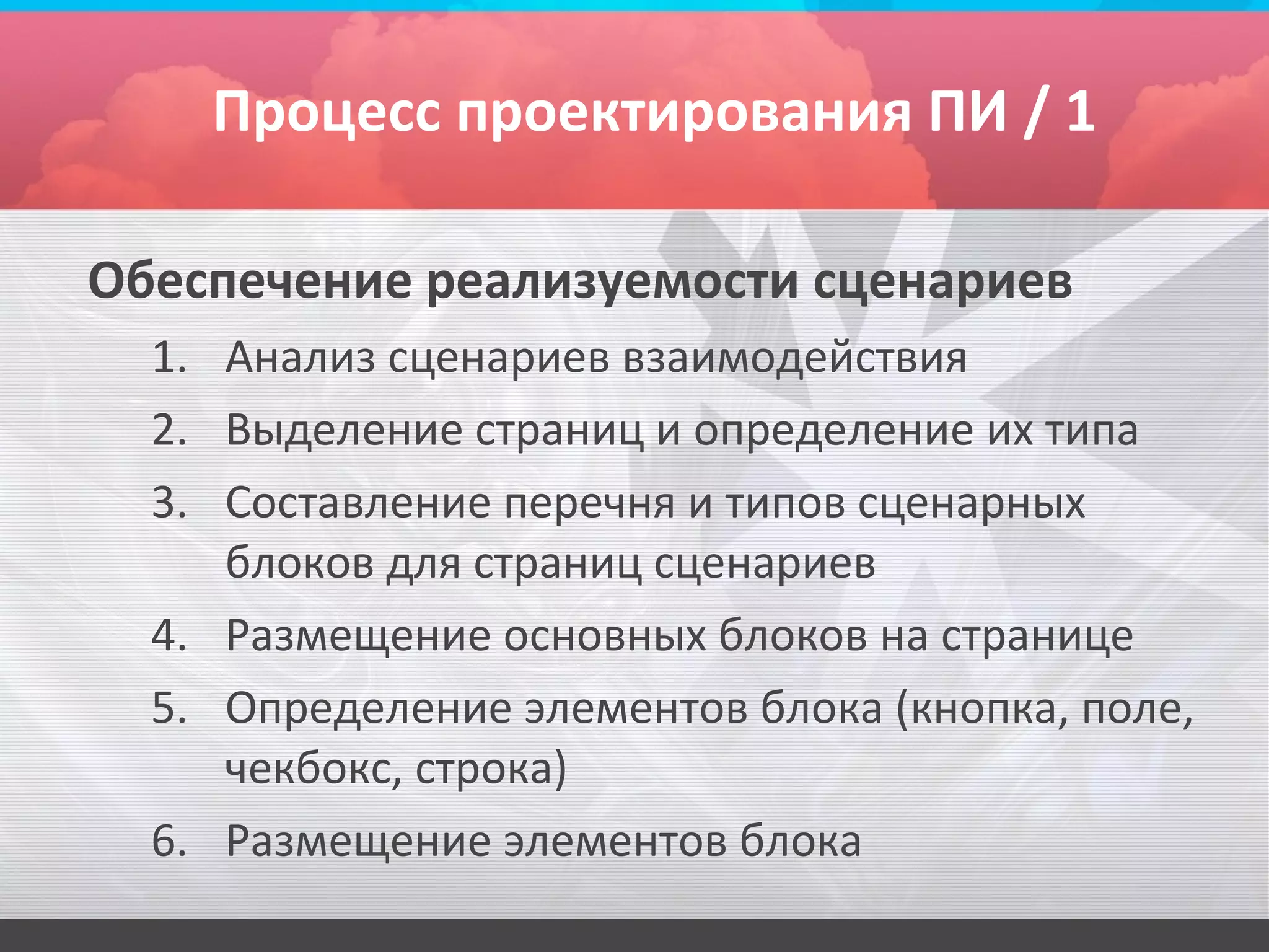 Процесс проектирования ПИ / 1

Обеспечение реализуемости сценариев
  1. Анализ сценариев взаимодействия
  2. Выделение страниц и определение их типа
  3. Составление перечня и типов сценарных
     блоков для страниц сценариев
  4. Размещение основных блоков на странице
  5. Определение элементов блока (кнопка, поле,
     чекбокс, строка)
  6. Размещение элементов блока
 