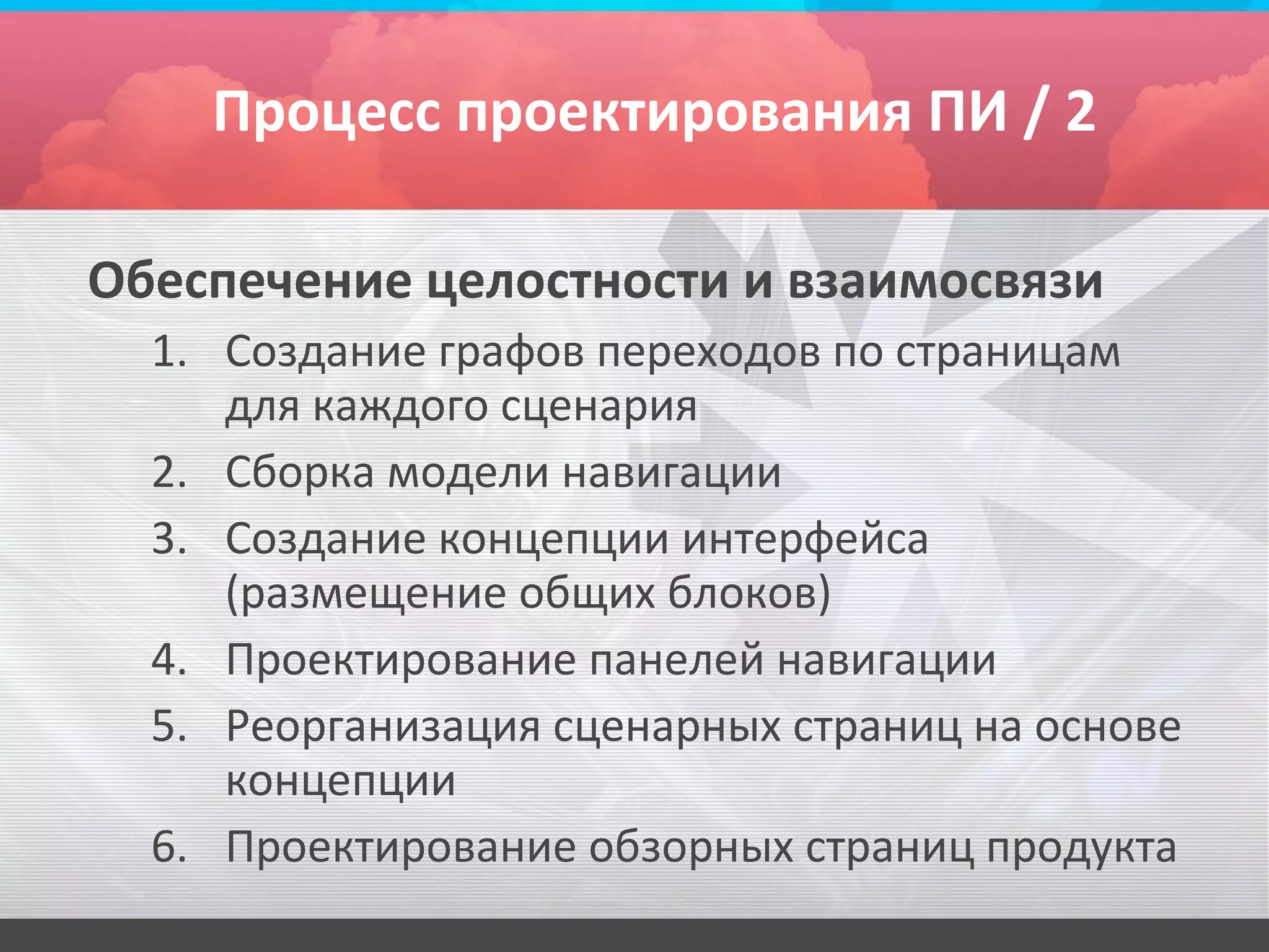 Процесс проектирования ПИ / 2

Обеспечение целостности и взаимосвязи
  1. Создание графов переходов по страницам
     для каждого сценария
  2. Сборка модели навигации
  3. Создание концепции интерфейса
     (размещение общих блоков)
  4. Проектирование панелей навигации
  5. Реорганизация сценарных страниц на основе
     концепции
  6. Проектирование обзорных страниц продукта
 