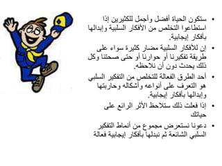 ‫سرىْٛ اٌحياج أفعً ٚأجًّ ٌٍىثيشيٓ إرا‬         ‫•‬
‫اسرؽاػٛا اٌرخٍص ِٓ األفىاس اٌسٍثيح ٚإتذاٌٙا‬
                                  ‫تأفىاس إيجاتيح.‬
    ‫إْ ٌألفىاس اٌسٍثيح ِعاس وثيشج سٛاء ػٍى‬          ‫•‬
‫ؼشيمح ذفىيشٔا أٚ حٛاسٔا أٚ حرى صحرٕا ٚوً‬
                   ‫رٌه يحذز دْٚ أْ ٔالحظٗ.‬
‫أحذ اٌؽشق اٌفؼاٌح ٌٍرخٍص ِٓ اٌرفىيش اٌسٍثي‬          ‫•‬
    ‫٘ٛ اٌرؼشف ػٍى أٔٛاػٗ ٚأشىاٌٗ ٚحاسترٙا‬
                         ‫ٚإتذاٌٙا تأفىاس إيجاتيح.‬
        ‫إرا فؼٍد رٌه سرالحظ األثش اٌشائغ ػٍى‬        ‫•‬
                                           ‫حياذه‬
    ‫دػٛٔا ٔسرؼشض ِجّٛع ِٓ أّٔاغ اٌرفىيش‬             ‫•‬
  ‫اٌسٍثي اٌشائؼح ثُ ٔثذٌٙا تأفىاس إيجاتيح فؼاٌح‬
 