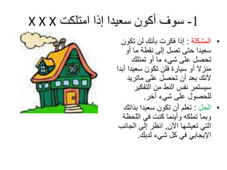 ‫1- سىف أكىن سعيدا إذا امتلكت ‪X X X‬‬
                   ‫• اٌّشىٍح : إرا فىشخ تأٔه ٌٓ ذىْٛ‬
                     ‫سؼيذا حرى ذصً إٌى ٔمؽح ِا أٚ‬
                        ‫ذحصً ػٍى شيء ِا أٚ ذّرٍه‬
                 ‫ِٕضال أٚ سياسج فٍٓ ذىْٛ سؼيذا أتذا‬
                      ‫ألٔه تؼذ أْ ذحصً ػٍى ِاذشيذ‬
                         ‫سيسرّش ٔفس إٌػ ِٓ اٌرفىيش‬
                            ‫ٌٍحصٛي ػٍى شيء آخش.‬
                    ‫• اٌحً : ذؼٍُ أْ ذىْٛ سؼيذا تزاذه‬
                    ‫ٚتّا ذٍّىٗ ٚأيّٕا وٕد في اٌٍحظح‬
                  ‫اٌري ذؼيشٙا اآلْ, أظش إٌى اٌجأة‬
                          ‫اإليجاتي في وً شيء ٌذيه.‬
 