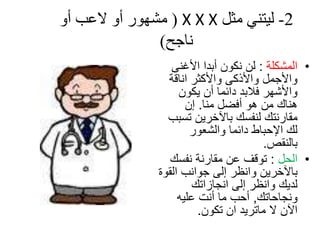 ‫2- ليتىي مثل ‪ ( X X X‬مشهىز أو العب أو‬
               ‫واجخ)‬
                  ‫• اٌّشىٍح : ٌٓ ٔىْٛ أتذا األغٕى‬
                 ‫ٚاألجًّ ٚاألروى ٚاألوثش أالح‬
                    ‫ٚاألشٙش فالتذ دائّا أْ يىْٛ‬
                      ‫ٕ٘ان ِٓ ٘ٛ أفعً ِٕا. إْ‬
                 ‫ِماسٔره ٌٕفسه تاآلخشيٓ ذسثة‬
                       ‫ٌه اإلحثاغ دائّا ٚاٌشؼٛس‬
                                        ‫تإٌمص.‬
                  ‫• اٌحً : ذٛلف ػٓ ِماسٔح ٔفسه‬
               ‫تاآلخشيٓ ٚأظش إٌى جٛأة اٌمٛج‬
                       ‫ٌذيه ٚأظش إٌى أجاصاذه‬
                    ‫ٚٔجاحاذه, أحة ِا أٔد ػٍيٗ‬
                         ‫اآلْ ال ِاذشيذ اْ ذىْٛ.‬
 