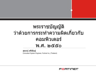 พระราชบัญญัติ
ว่าด้วยการกระทำาความผิดเกียวกับ
                          ่
          คอมพิวเตอร์
          พ.ศ. ๒๕๕๐
    สุพจน์ ศรีพันธุ์
    Consultant System Engineer, Fortinet Inc, (Thailand)
 
