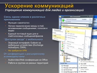 Ускорение коммуникаций
Упрощение коммуникаций для людей и организаций

Связь одним кликом в различных
приложениях
•   Функция «занятости»
•   Легкое переключение между e-mail,
    мгновенными сообщениями, голосом и
    видео
•   Единый почтовый ящик для e-
    mail/голосовых сообщений/факсов
“Доступен везде” с мобильного
•   Знакомый интерфейс Outlook на
    мобильных устройствах (Exchange
    ActiveSync, OWA)
•   Не требуется VPN
От конференций к расширенному
взаимодействию
•   Audio/video/Web конференции из Office
•   Работа в группах из разных территорий
 