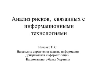 Анализ рисков, связанных с
    информационными
      технологиями

              Ивченко И.С.
 Начальник управления защиты информации
      Департамента информатизации
      Национального банка Украины
 