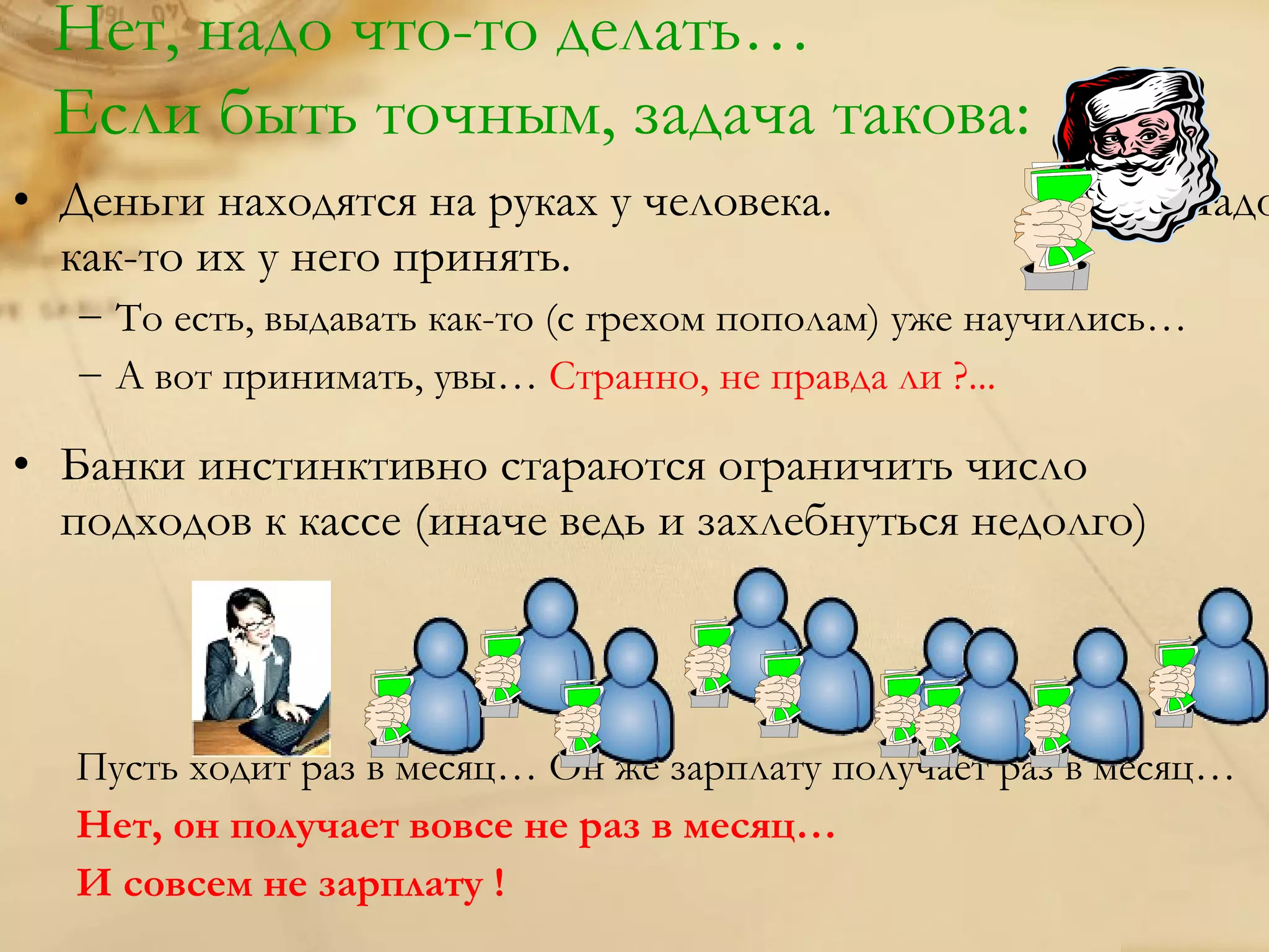 Нет, надо что-то делать…
 Если быть точным, задача такова:
• Деньги находятся на руках у человека.                       Надо
  как-то их у него принять.
   − То есть, выдавать как-то (с грехом пополам) уже научились…
   − А вот принимать, увы… Странно, не правда ли ?...

• Банки инстинктивно стараются ограничить число
  подходов к кассе (иначе ведь и захлебнуться недолго)



   Пусть ходит раз в месяц… Он же зарплату получает раз в месяц…
   Нет, он получает вовсе не раз в месяц…
   И совсем не зарплату !
 