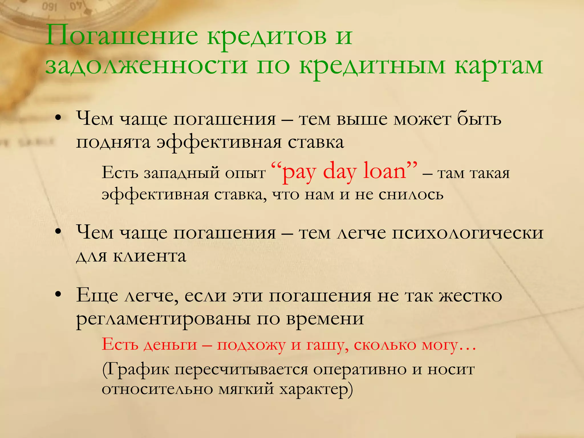 Погашение кредитов и
задолженности по кредитным картам
• Чем чаще погашения – тем выше может быть
  поднята эффективная ставка
    Есть западный опыт “pay day loan” – там такая
    эффективная ставка, что нам и не снилось

• Чем чаще погашения – тем легче психологически
  для клиента
• Еще легче, если эти погашения не так жестко
  регламентированы по времени
    Есть деньги – подхожу и гашу, сколько могу…
    (График пересчитывается оперативно и носит
    относительно мягкий характер)
 