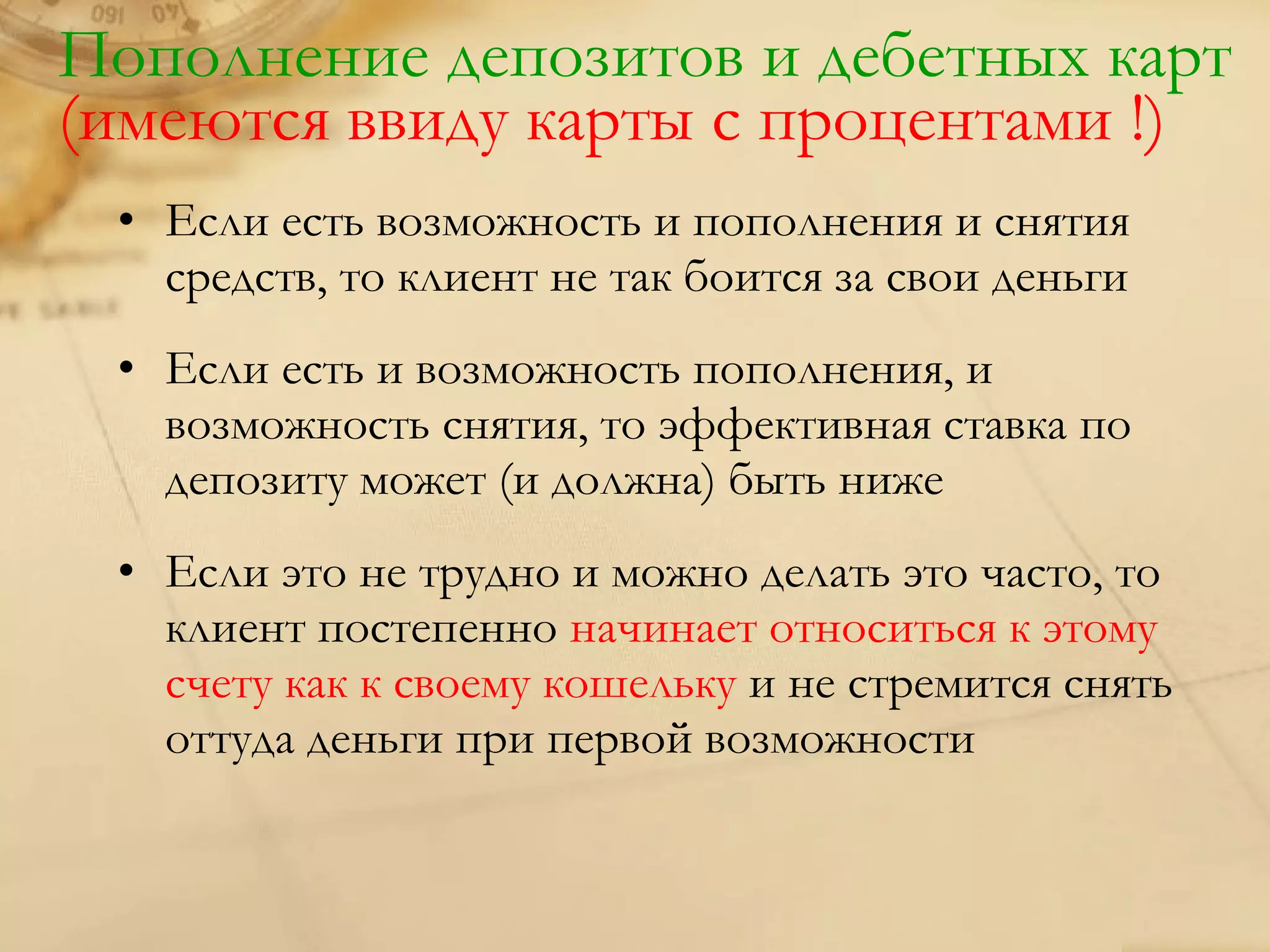 Пополнение депозитов и дебетных карт
(имеются ввиду карты с процентами !)
 • Если есть возможность и пополнения и снятия
   средств, то клиент не так боится за свои деньги
 • Если есть и возможность пополнения, и
   возможность снятия, то эффективная ставка по
   депозиту может (и должна) быть ниже
 • Если это не трудно и можно делать это часто, то
   клиент постепенно начинает относиться к этому
   счету как к своему кошельку и не стремится снять
   оттуда деньги при первой возможности
 
