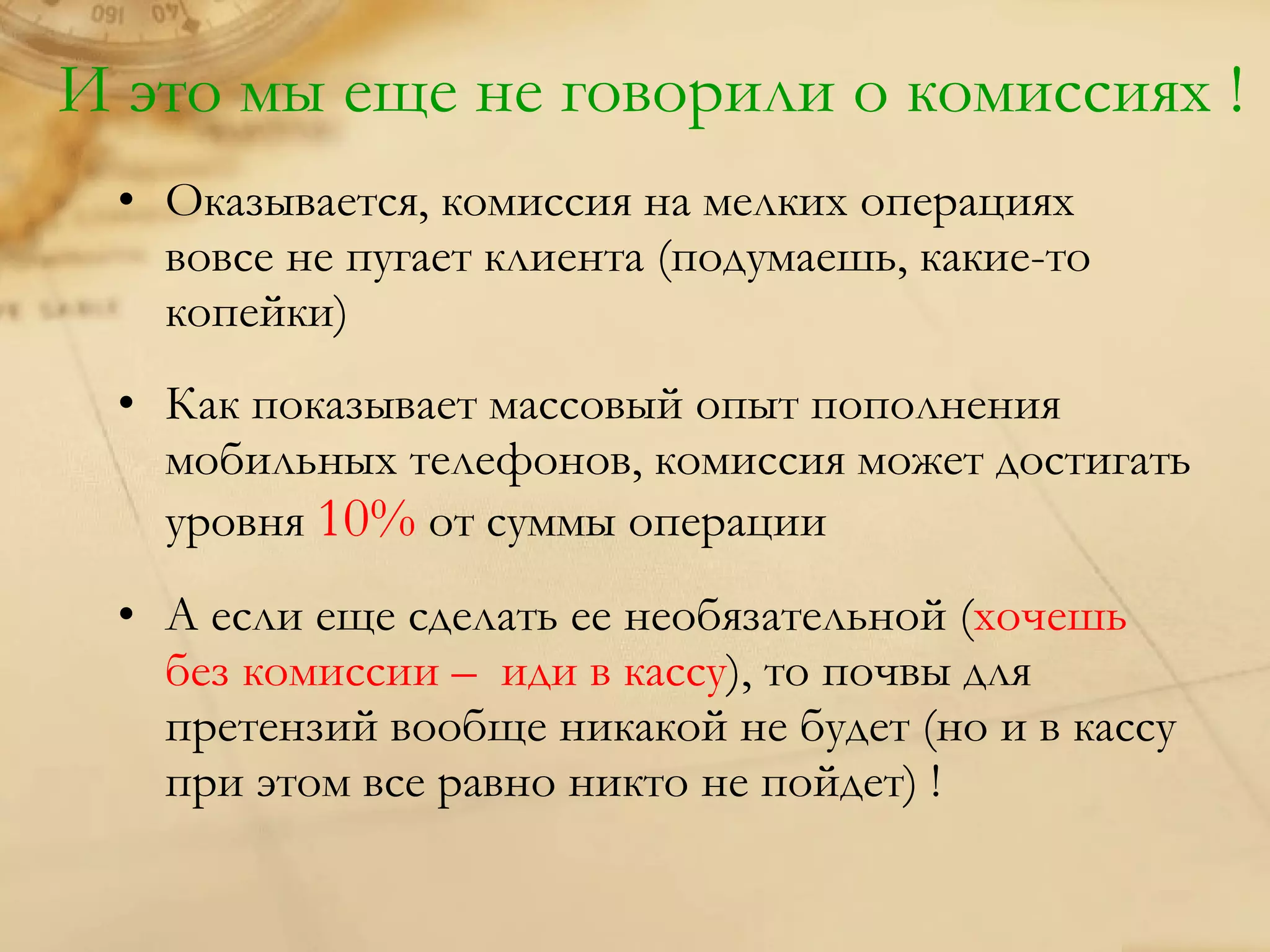 И это мы еще не говорили о комиссиях !
 • Оказывается, комиссия на мелких операциях
   вовсе не пугает клиента (подумаешь, какие-то
   копейки)
 • Как показывает массовый опыт пополнения
   мобильных телефонов, комиссия может достигать
   уровня 10% от суммы операции
 • А если еще сделать ее необязательной (хочешь
   без комиссии – иди в кассу), то почвы для
   претензий вообще никакой не будет (но и в кассу
   при этом все равно никто не пойдет) !
 