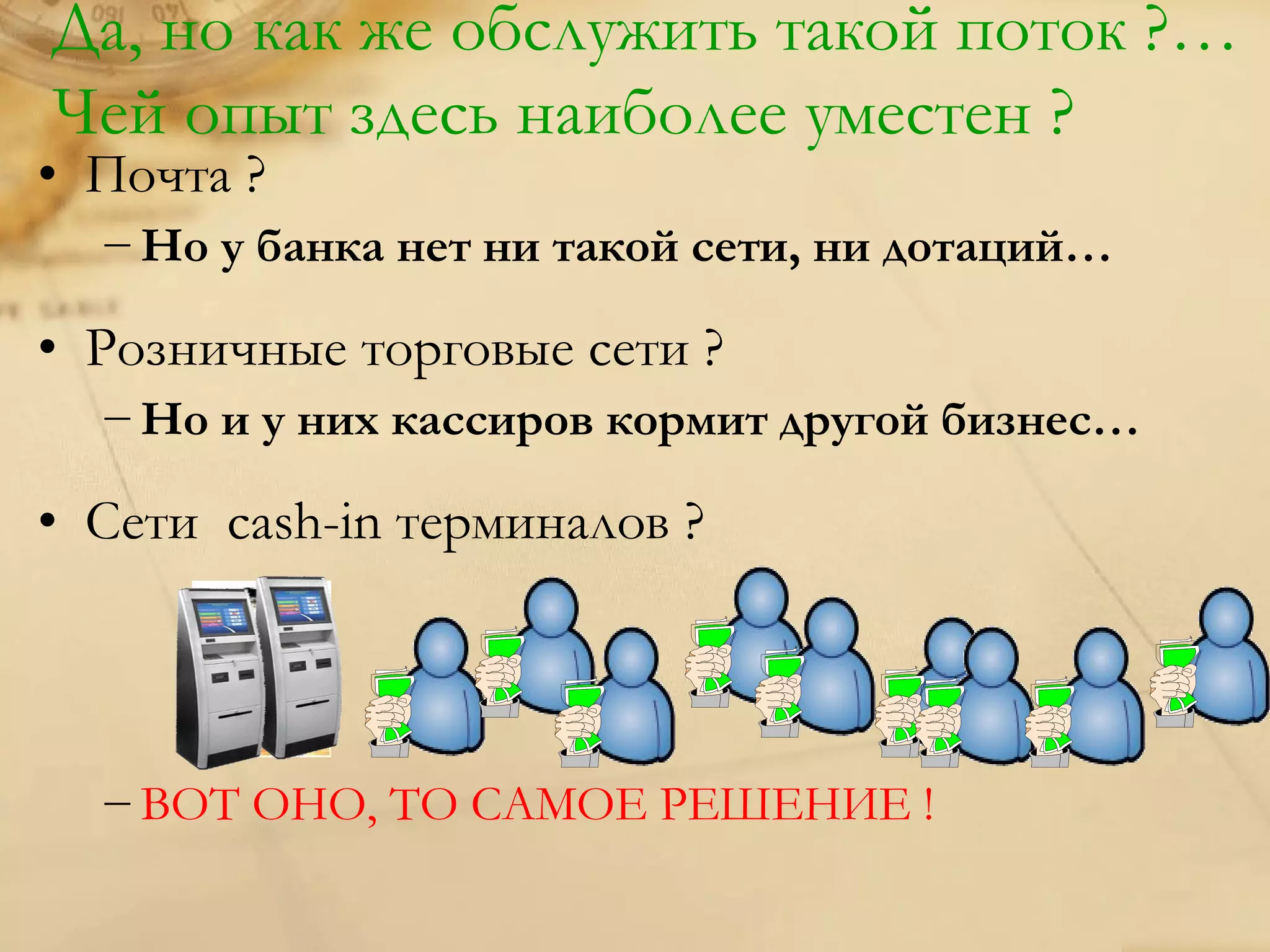 Да, но как же обслужить такой поток ?…
Чей опыт здесь наиболее уместен ?
• Почта ?
  − Но у банка нет ни такой сети, ни дотаций…

• Розничные торговые сети ?
  − Но и у них кассиров кормит другой бизнес…

• Сети cash-in терминалов ?



  − ВОТ ОНО, ТО САМОЕ РЕШЕНИЕ !
 
