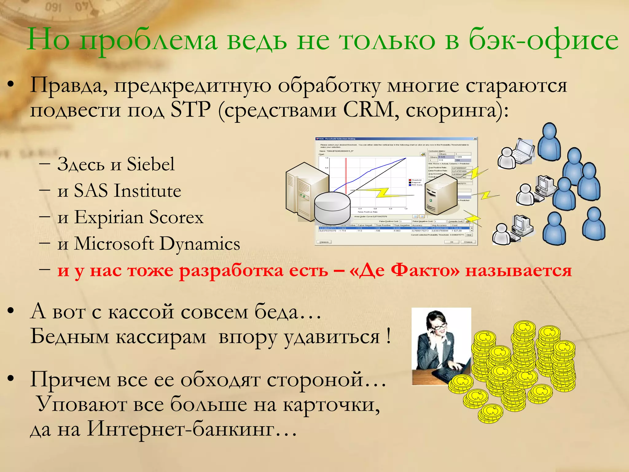 Но проблема ведь не только в бэк-офисе
• Правда, предкредитную обработку многие стараются
  подвести под STP (средствами CRM, скоринга):

  − Здесь и Siebel
  − и SAS Institute
  − и Expirian Scorex
  − и Microsoft Dynamics
  − и у нас тоже разработка есть – «Де Факто» называется

• А вот с кассой совсем беда…
  Бедным кассирам впору удавиться !
• Причем все ее обходят стороной…
   Уповают все больше на карточки,
  да на Интернет-банкинг…
 