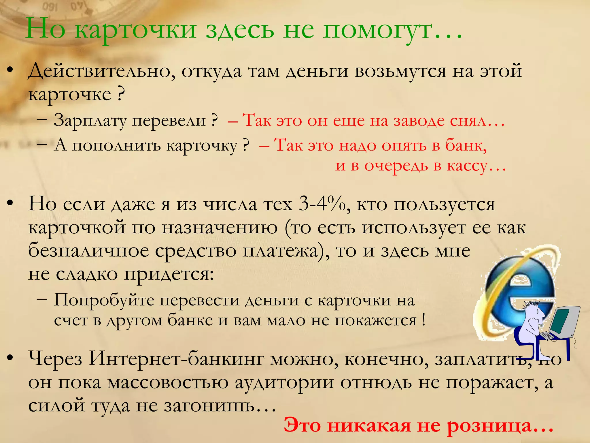 Но карточки здесь не помогут…
• Действительно, откуда там деньги возьмутся на этой
  карточке ?
  − Зарплату перевели ? – Так это он еще на заводе снял…
  − А пополнить карточку ? – Так это надо опять в банк,
                                     и в очередь в кассу…

• Но если даже я из числа тех 3-4%, кто пользуется
  карточкой по назначению (то есть использует ее как
  безналичное средство платежа), то и здесь мне
  не сладко придется:
  − Попробуйте перевести деньги с карточки на
    счет в другом банке и вам мало не покажется !

• Через Интернет-банкинг можно, конечно, заплатить, но
  он пока массовостью аудитории отнюдь не поражает, а
  силой туда не загонишь…
                           Это никакая не розница…
 