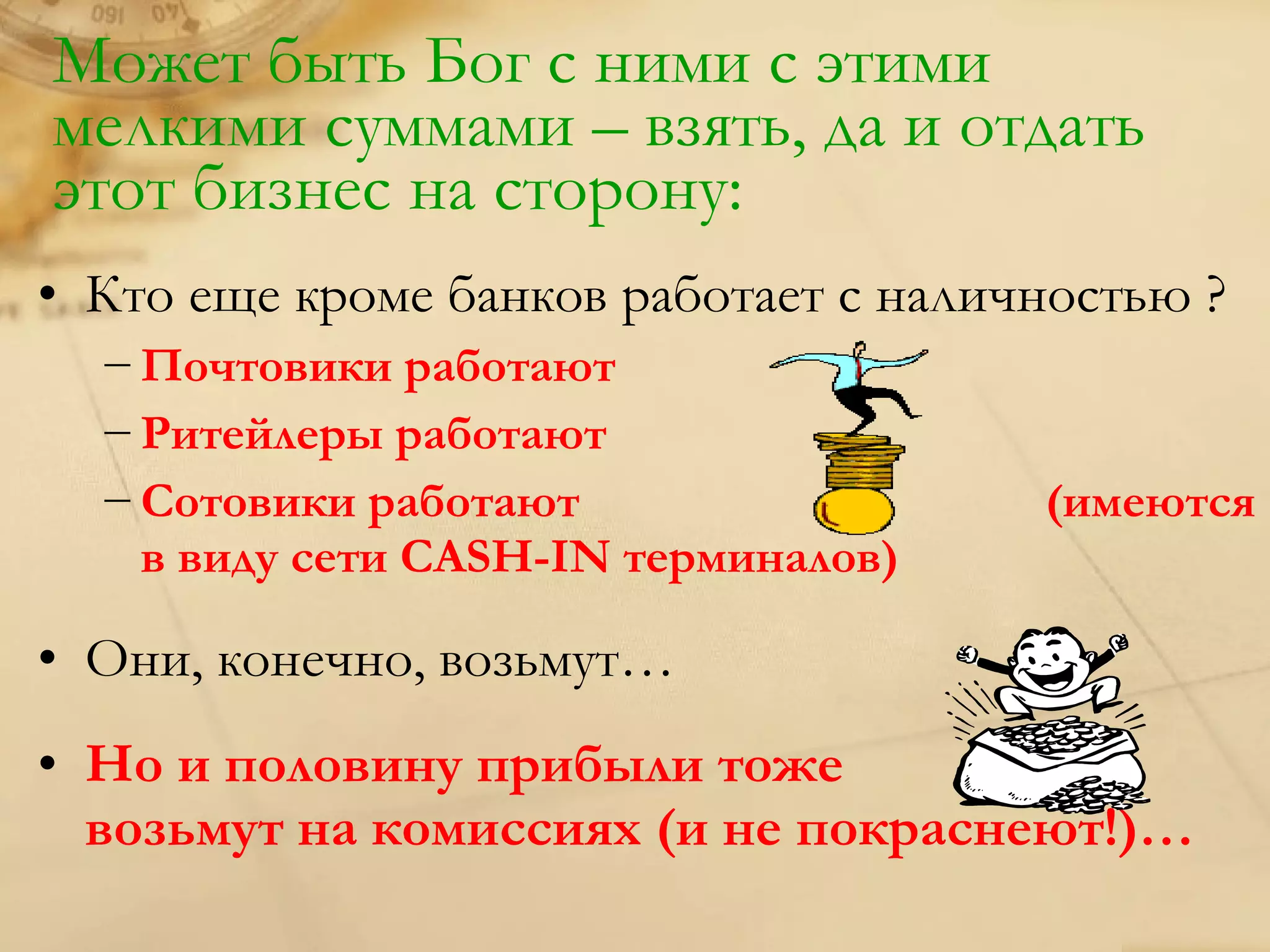Может быть Бог с ними с этими
мелкими суммами – взять, да и отдать
этот бизнес на сторону:
• Кто еще кроме банков работает с наличностью ?
  − Почтовики работают
  − Ритейлеры работают
  − Сотовики работают                  (имеются
    в виду сети CASH-IN терминалов)

• Они, конечно, возьмут…
• Но и половину прибыли тоже
  возьмут на комиссиях (и не покраснеют!)…
 