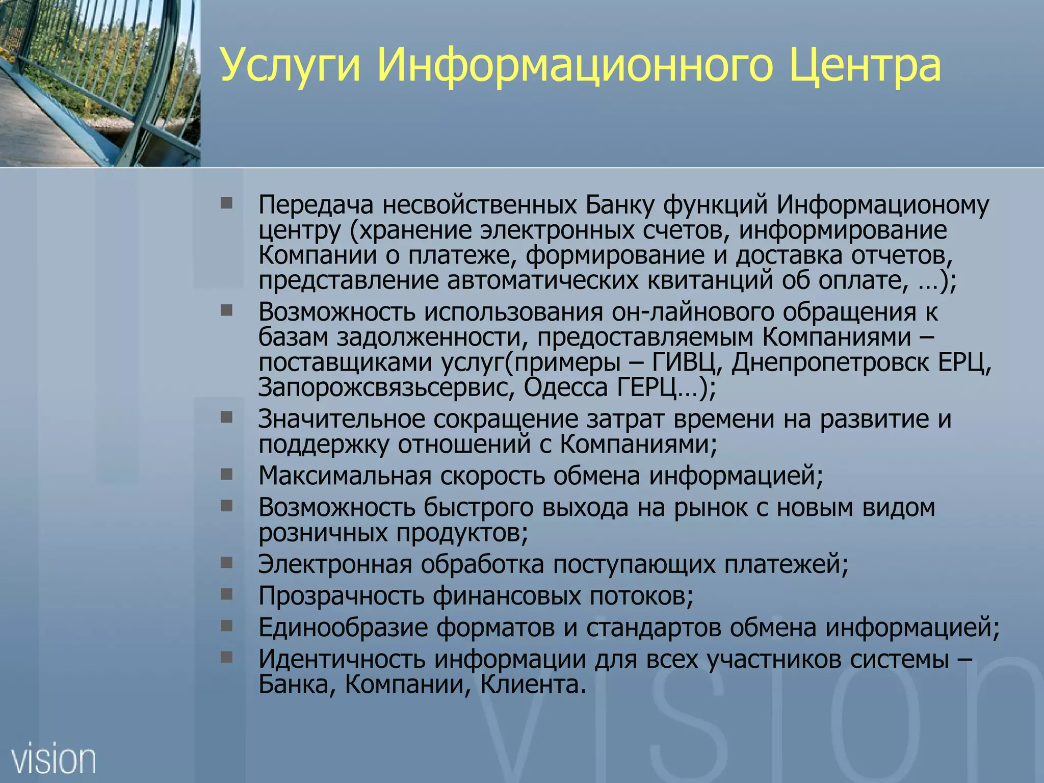 Услуги Информационного Центра

   Передача несвойственных Банку функций Информационому
    центру (хранение электронных счетов, информирование
    Компании о платеже, формирование и доставка отчетов,
    представление автоматических квитанций об оплате, …);
   Возможность использования он-лайнового обращения к
    базам задолженности, предоставляемым Компаниями –
    поставщиками услуг(примеры – ГИВЦ, Днепропетровск ЕРЦ,
    Запорожсвязьсервис, Одесса ГЕРЦ…);
   Значительное сокращение затрат времени на развитие и
    поддержку отношений с Компаниями;
   Максимальная скорость обмена информацией;
   Возможность быстрого выхода на рынок с новым видом
    розничных продуктов;
   Электронная обработка поступающих платежей;
   Прозрачность финансовых потоков;
   Единообразие форматов и стандартов обмена информацией;
   Идентичность информации для всех участников системы –
    Банка, Компании, Клиента.
 