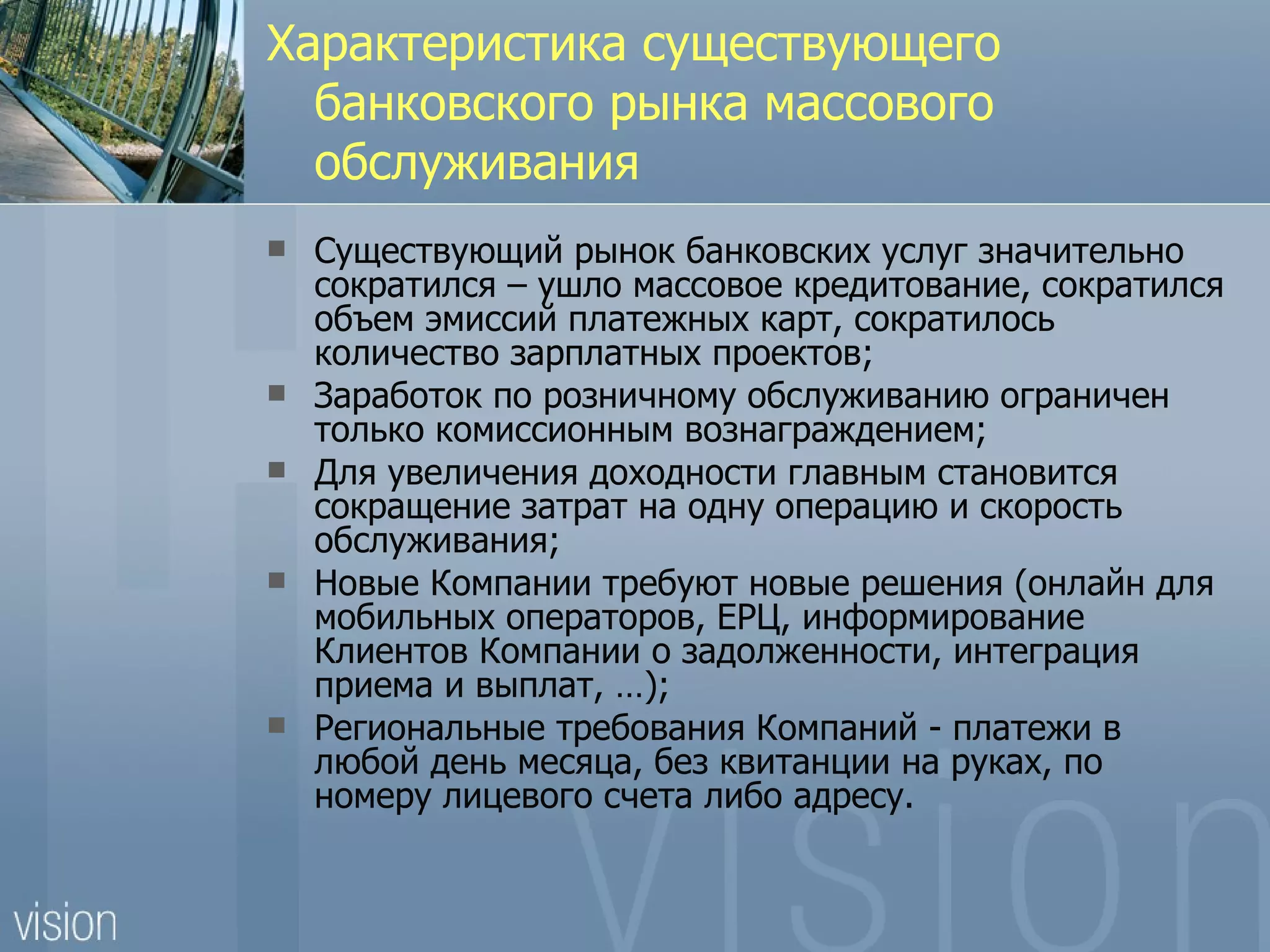 Характеристика существующего
  банковского рынка массового
  обслуживания
   Существующий рынок банковских услуг значительно
    сократился – ушло массовое кредитование, сократился
    объем эмиссий платежных карт, сократилось
    количество зарплатных проектов;
   Заработок по розничному обслуживанию ограничен
    только комиссионным вознаграждением;
   Для увеличения доходности главным становится
    сокращение затрат на одну операцию и скорость
    обслуживания;
   Новые Компании требуют новые решения (онлайн для
    мобильных операторов, ЕРЦ, информирование
    Клиентов Компании о задолженности, интеграция
    приема и выплат, …);
   Региональные требования Компаний - платежи в
    любой день месяца, без квитанции на руках, по
    номеру лицевого счета либо адресу.
 