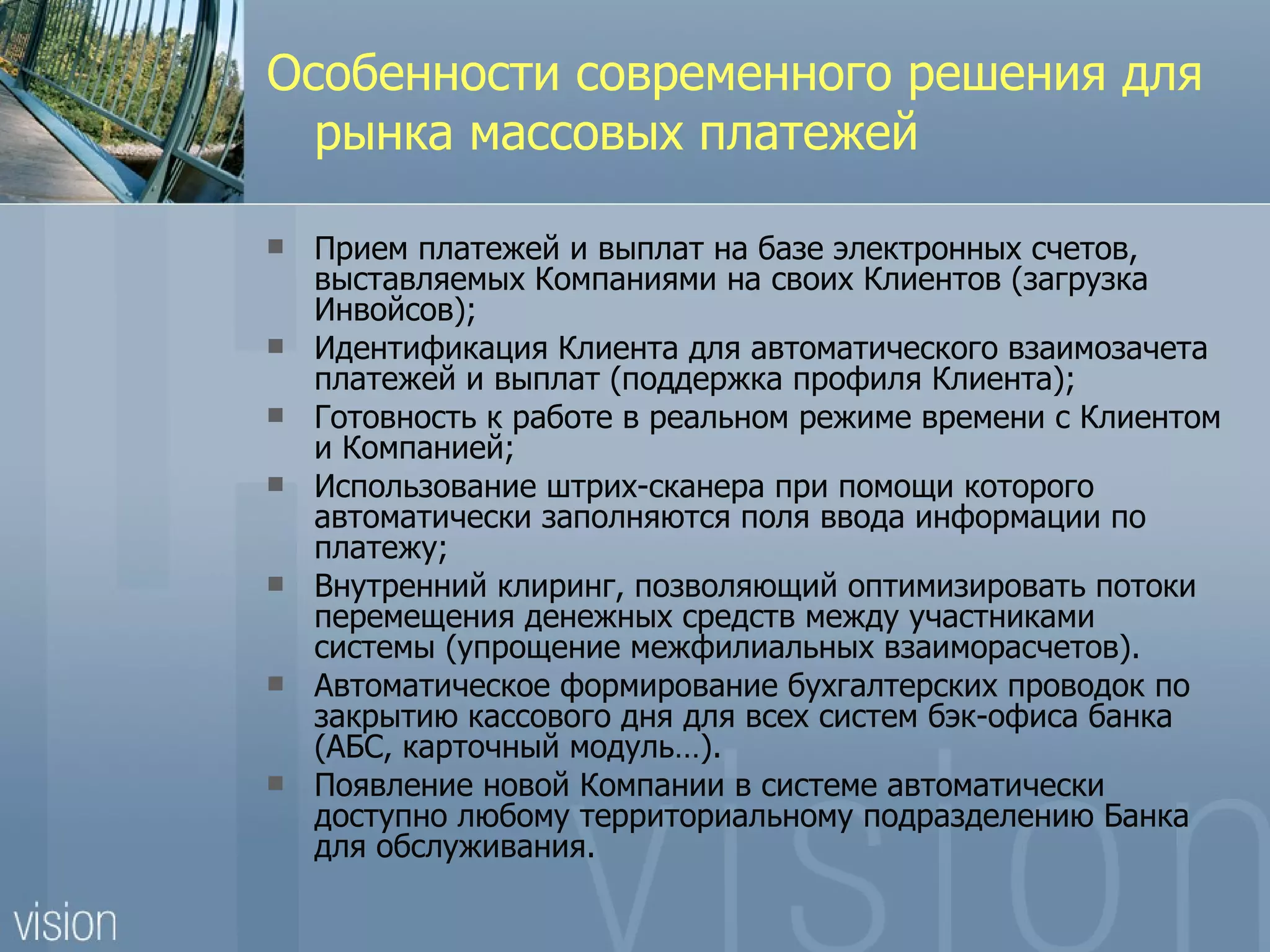 Особенности современного решения для
  рынка массовых платежей

   Прием платежей и выплат на базе электронных счетов,
    выставляемых Компаниями на своих Клиентов (загрузка
    Инвойсов);
   Идентификация Клиента для автоматического взаимозачета
    платежей и выплат (поддержка профиля Клиента);
   Готовность к работе в реальном режиме времени с Клиентом
    и Компанией;
   Использование штрих-сканера при помощи которого
    автоматически заполняются поля ввода информации по
    платежу;
   Внутренний клиринг, позволяющий оптимизировать потоки
    перемещения денежных средств между участниками
    системы (упрощение межфилиальных взаиморасчетов).
   Автоматическое формирование бухгалтерских проводок по
    закрытию кассового дня для всех систем бэк-офиса банка
    (АБС, карточный модуль…).
   Появление новой Компании в системе автоматически
    доступно любому территориальному подразделению Банка
    для обслуживания.
 